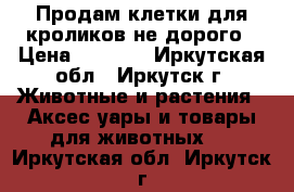 Продам клетки для кроликов не дорого › Цена ­ 2 300 - Иркутская обл., Иркутск г. Животные и растения » Аксесcуары и товары для животных   . Иркутская обл.,Иркутск г.